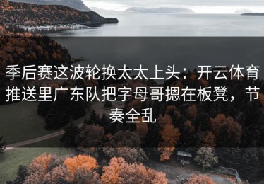 季后赛这波轮换太太上头：开云体育推送里广东队把字母哥摁在板凳，节奏全乱