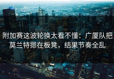 附加赛这波轮换太看不懂：广厦队把莫兰特摁在板凳，结果节奏全乱