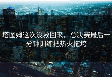 塔图姆这次没救回来，总决赛最后一分钟训练把热火拖垮