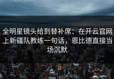 全明星镜头给到替补席：在开云官网上新疆队教练一句话，恩比德直接当场沉默