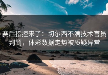 赛后指控来了：切尔西不满技术官员判罚，体彩数据走势被质疑异常