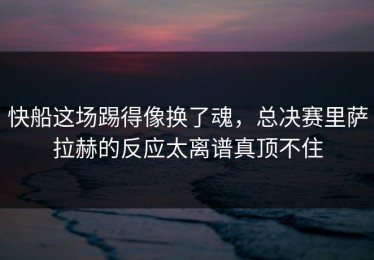 快船这场踢得像换了魂，总决赛里萨拉赫的反应太离谱真顶不住