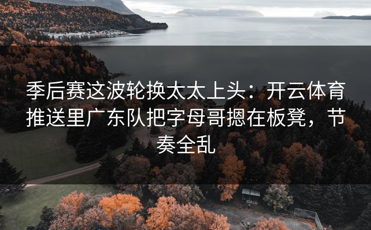 季后赛这波轮换太太上头：开云体育推送里广东队把字母哥摁在板凳，节奏全乱