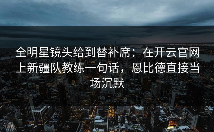 全明星镜头给到替补席：在开云官网上新疆队教练一句话，恩比德直接当场沉默