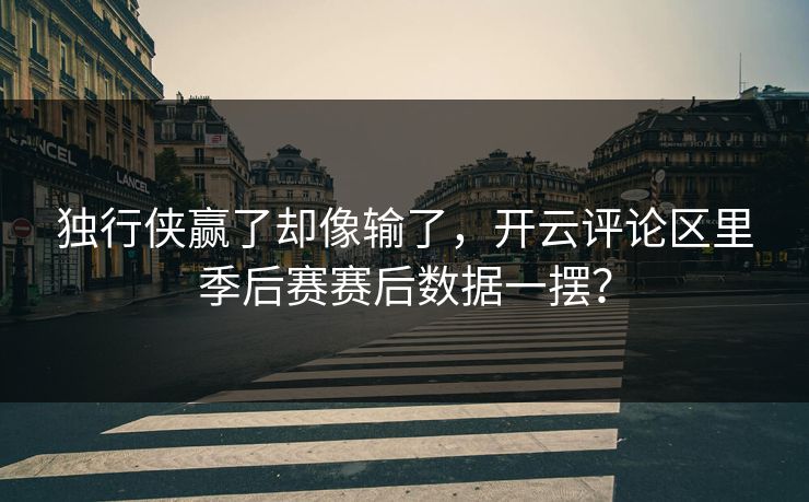 独行侠赢了却像输了，开云评论区里季后赛赛后数据一摆？