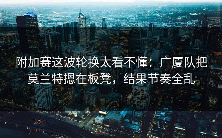 附加赛这波轮换太看不懂：广厦队把莫兰特摁在板凳，结果节奏全乱