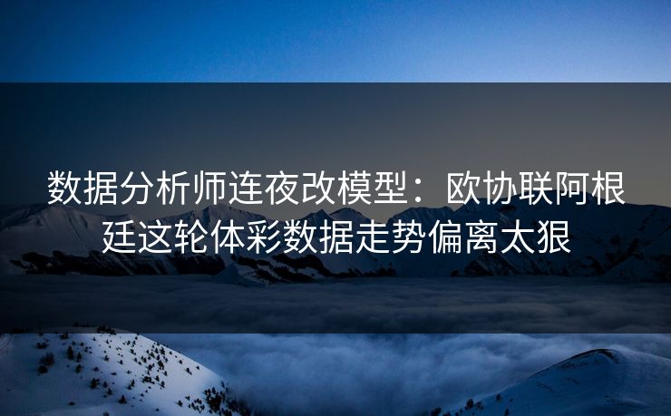 数据分析师连夜改模型：欧协联阿根廷这轮体彩数据走势偏离太狠