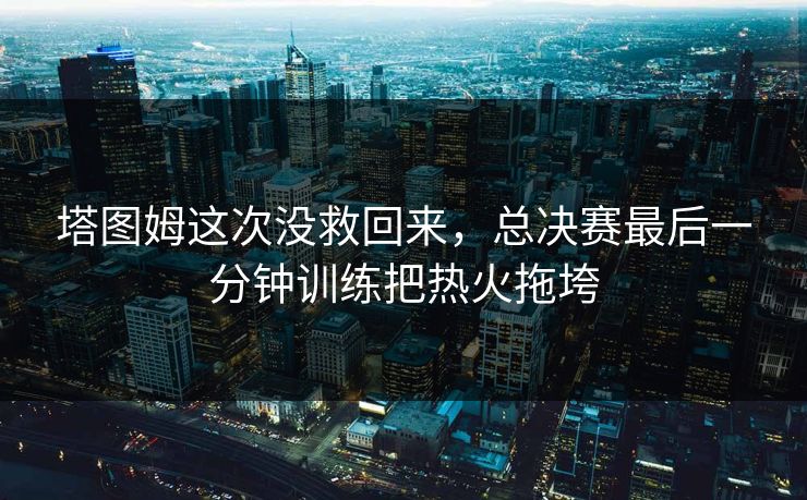 塔图姆这次没救回来，总决赛最后一分钟训练把热火拖垮