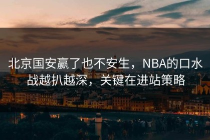北京国安赢了也不安生，NBA的口水战越扒越深，关键在进站策略