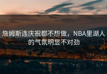詹姆斯连庆祝都不想做，NBA里湖人的气氛明显不对劲