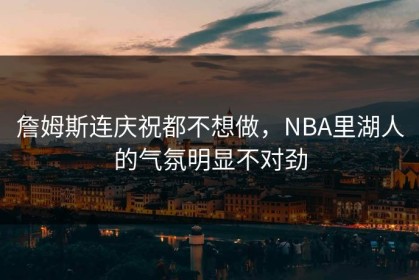 詹姆斯连庆祝都不想做，NBA里湖人的气氛明显不对劲