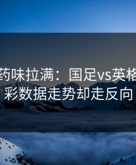 德比火药味拉满：国足vs英格兰，体彩数据走势却走反向
