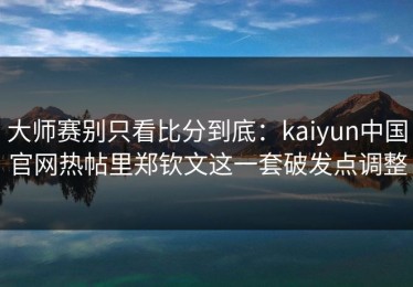 大师赛别只看比分到底：kaiyun中国官网热帖里郑钦文这一套破发点调整