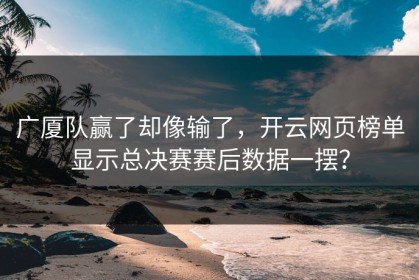 广厦队赢了却像输了，开云网页榜单显示总决赛赛后数据一摆？