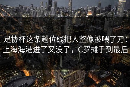 足协杯这条越位线把人整像被喂了刀：上海海港进了又没了，C罗摊手到最后