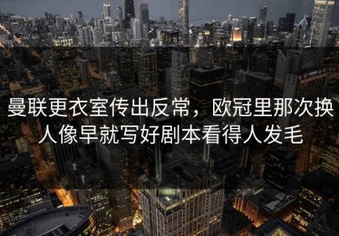 曼联更衣室传出反常，欧冠里那次换人像早就写好剧本看得人发毛