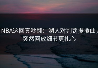 NBA这回真吵翻：湖人对判罚提插曲，突然回放细节更扎心