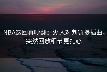 NBA这回真吵翻：湖人对判罚提插曲，突然回放细节更扎心