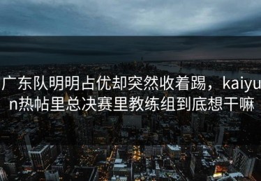 广东队明明占优却突然收着踢，kaiyun热帖里总决赛里教练组到底想干嘛