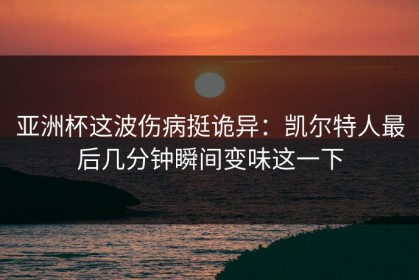 亚洲杯这波伤病挺诡异：凯尔特人最后几分钟瞬间变味这一下