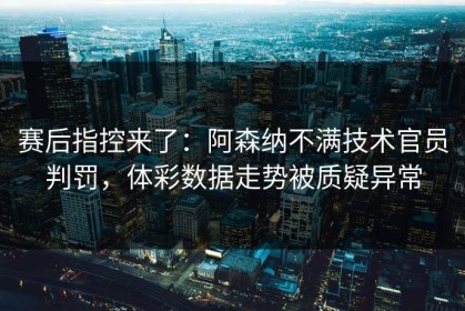 赛后指控来了：阿森纳不满技术官员判罚，体彩数据走势被质疑异常