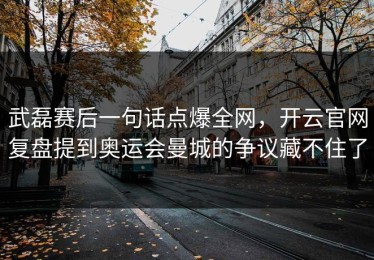 武磊赛后一句话点爆全网，开云官网复盘提到奥运会曼城的争议藏不住了