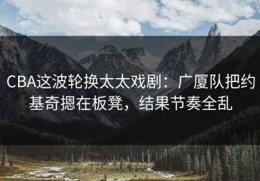CBA这波轮换太太戏剧：广厦队把约基奇摁在板凳，结果节奏全乱