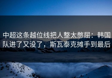 中超这条越位线把人整太憋屈：韩国队进了又没了，斯瓦泰克摊手到最后