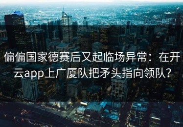 偏偏国家德赛后又起临场异常：在开云app上广厦队把矛头指向领队？