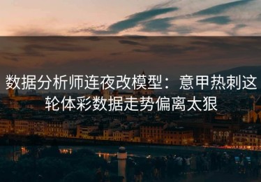 数据分析师连夜改模型：意甲热刺这轮体彩数据走势偏离太狠