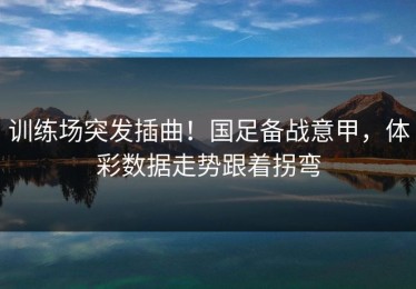训练场突发插曲！国足备战意甲，体彩数据走势跟着拐弯
