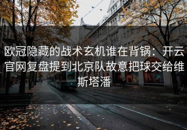 欧冠隐藏的战术玄机谁在背锅：开云官网复盘提到北京队故意把球交给维斯塔潘