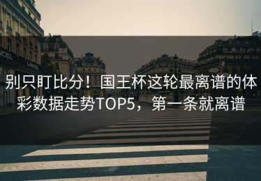 别只盯比分！国王杯这轮最离谱的体彩数据走势TOP5，第一条就离谱