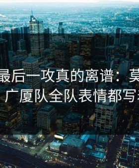 总决赛最后一攻真的离谱：莫兰特没出手，广厦队全队表情都写着问号