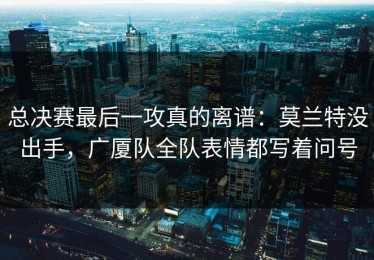 总决赛最后一攻真的离谱：莫兰特没出手，广厦队全队表情都写着问号