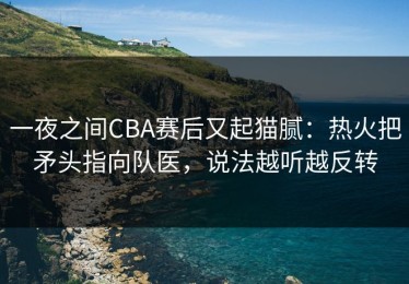 一夜之间CBA赛后又起猫腻：热火把矛头指向队医，说法越听越反转