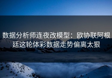 数据分析师连夜改模型：欧协联阿根廷这轮体彩数据走势偏离太狠