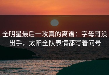 全明星最后一攻真的离谱：字母哥没出手，太阳全队表情都写着问号