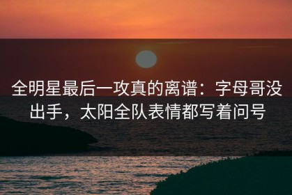 全明星最后一攻真的离谱：字母哥没出手，太阳全队表情都写着问号