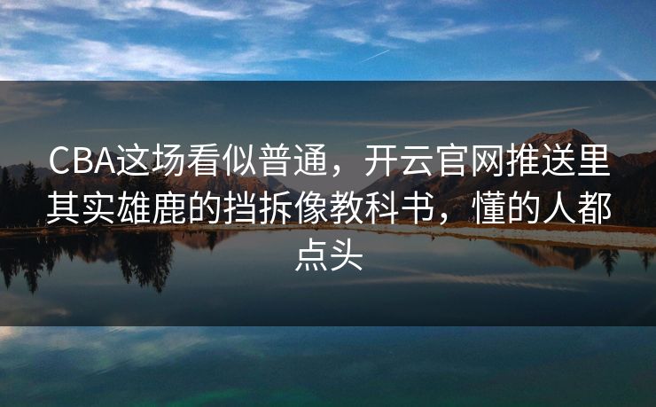 CBA这场看似普通，开云官网推送里其实雄鹿的挡拆像教科书，懂的人都点头