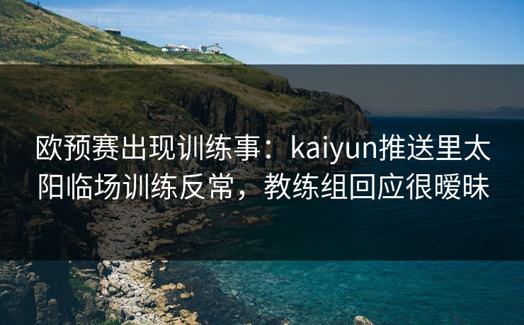 欧预赛出现训练事：kaiyun推送里太阳临场训练反常，教练组回应很暧昧