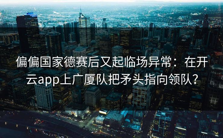 偏偏国家德赛后又起临场异常：在开云app上广厦队把矛头指向领队？