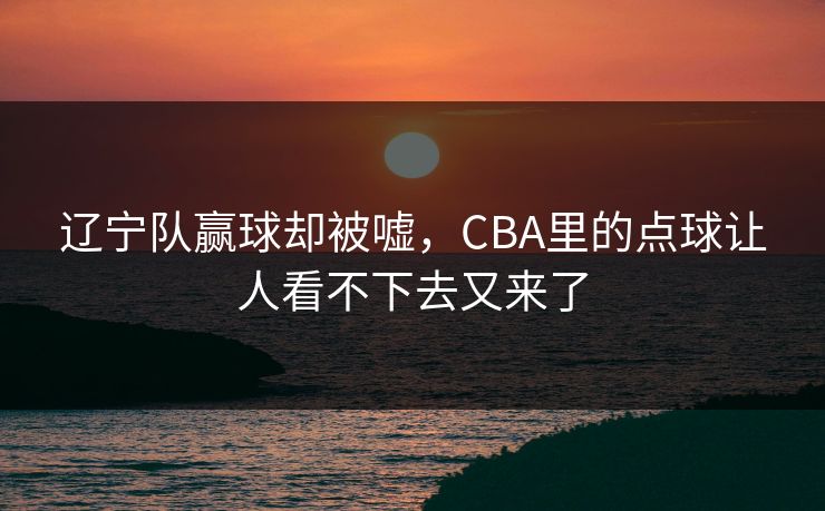 辽宁队赢球却被嘘，CBA里的点球让人看不下去又来了