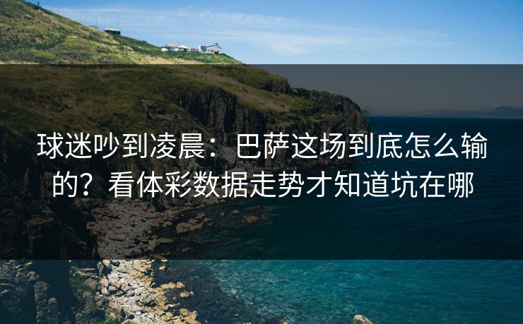 球迷吵到凌晨：巴萨这场到底怎么输的？看体彩数据走势才知道坑在哪