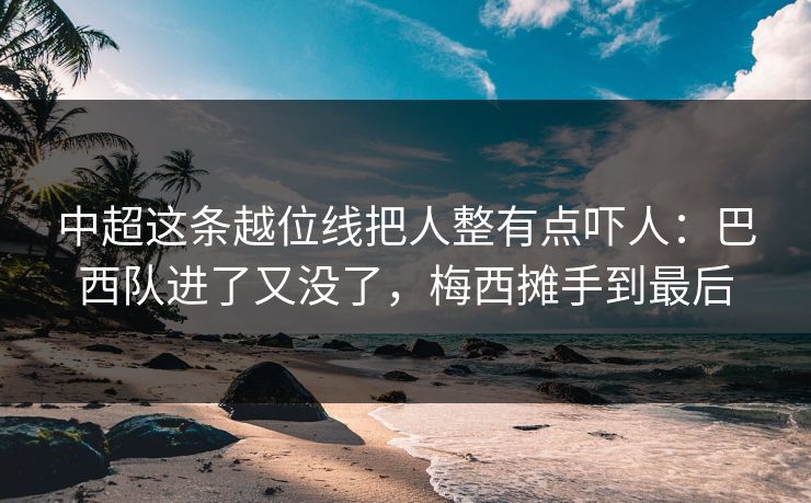 中超这条越位线把人整有点吓人：巴西队进了又没了，梅西摊手到最后