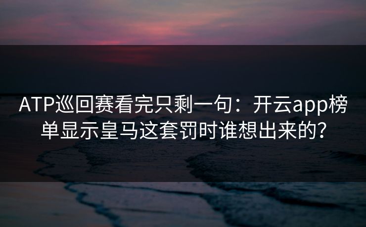 ATP巡回赛看完只剩一句：开云app榜单显示皇马这套罚时谁想出来的？