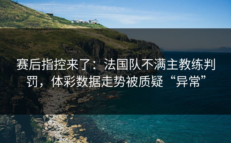 赛后指控来了：法国队不满主教练判罚，体彩数据走势被质疑“异常”