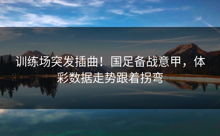 训练场突发插曲！国足备战意甲，体彩数据走势跟着拐弯