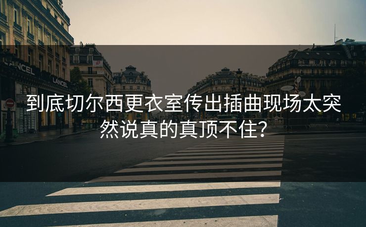 到底切尔西更衣室传出插曲现场太突然说真的真顶不住? 到底切尔西更衣室传出插曲现场太突然说真的真顶不住?
