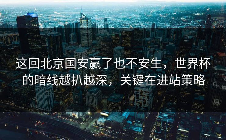 这回北京国安赢了也不安生，世界杯的暗线越扒越深，关键在进站策略